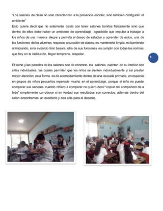 8
“Los salones de clase no sólo caracterizan a la presencia escolar, sino también configuran el
ambiente”
Esto quiere decir que no solamente basta con tener salones bonitos físicamente sino que
dentro de ellos debe haber un ambiente de aprendizaje agradable que impulse a trabajar a
los niños de una manera alegre y permita el deseo de estudiar y aprender de estos, una de
las funciones de los alumnos respecto a su salón de clases, es mantenerla limpia, no barriendo
o limpiando, sino evitando tirar basura, otra de sus funciones es cumplir con todas las normas
que hay en la institución, llegar temprano, respetar.
El techo y las paredes de los salones son de concreto, los salones, cuentan en su interior con
sillas individuales, las cuales permiten que los niños se sienten individualmente y así prestar
mayor atención, esta forma es de acomodamiento dentro de una escuela primaria, en especial
en grupos de niños pequeños repercute mucho en el aprendizaje, porque el niño no puede
comparar sus saberes, cuando refiero a comparar no quiero decir “copiar del compañero de a
lado” simplemente corroborar si en verdad sus resultados son correctos, además dentro del
salón encontramos un escritorio y otra silla para el docente.
 