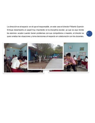 9
La dirección es el espacio en el que el responsable, en este caso el director Filiberto Guzmán
Enrique desempeña un papel muy importante en la disciplina escolar, ya que es aquí donde
los alumnos acuden cuando tienen problemas con sus compañeros o maestro, el director es
quien analiza las situaciones y toma decisiones al respecto en colaboración con los docentes.
 