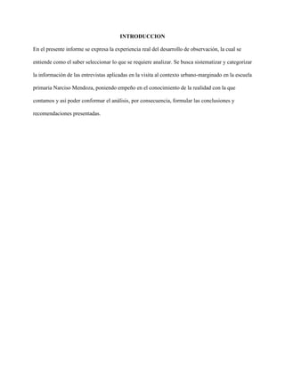 INTRODUCCION
En el presente informe se expresa la experiencia real del desarrollo de observación, la cual se
entiende como el saber seleccionar lo que se requiere analizar. Se busca sistematizar y categorizar
la información de las entrevistas aplicadas en la visita al contexto urbano-marginado en la escuela
primaria Narciso Mendoza, poniendo empeño en el conocimiento de la realidad con la que
contamos y así poder conformar el análisis, por consecuencia, formular las conclusiones y
recomendaciones presentadas.
 