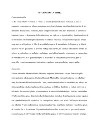 INFORME DE LA VISITA
Contextualización
El día 18 de octubre se realizó la visita a la escuela primaria Narciso Mendoza, la cual se
encuentra en un contexto urbano-marginado, con el propósito de identificar la aplicación de las
diferentes dimensiones, asimismo, hacer comparación entre ellas para determinar el impacto de
los contextos en el desempeño de los alumnos y por ende, en la organización y funcionamiento de
la institución; observando principalmente el contexto y su nivel socioeconómico ya que este es
muy notorio, al igual que la falta de seguridad por parte de autoridades, de higiene, y la falta de
recursos con los que cuenta la escuela, no hay áreas verdes, las canchas están en mal estado, así
mismo, se pudo observar las bajas condiciones para habitar las aulas ya que estas se encontraban
en remodelación, en lo que es referente al exterior no es una zona muy transitada, pero si
recurrida, ya que se encuentran instituciones escolares, una secundaria y un preescolar.
Entrevistas
Fueron realizadas 14 entrevistas a diferentes a agentes educativos a las que fueron dirigida
principalmente a la directora del plantel llamada Martha Elia Barraza Santacruz con edad de 51
años, la directora del instituto llevaba 1 mes y medio cumpliendo con sus deberes así mismo, su
ultimo grado de estudios fue la maestría concluido en IDESA. También, se realizó entrevista a
diferentes docentes del plantel primeramente a la maestra Silvia Rodríguez Bautista con edad de
60 años su ultimo grado de estudios fue la licenciatura impartida de en la escuela normal superior
con especialidad en físico químico. Por consiguiente, a la docente María Del Socorro Matresitos
con edad de 49 años su horario de prestación del servicio en el turno matutino, y su ultimo grado
de estudios fue la licenciatura. El propósito fundamental de la entrevista es que tiene los datos
necesarios que el entrevistado brinda, también las que da el entrevistador que toma los apuntes
 