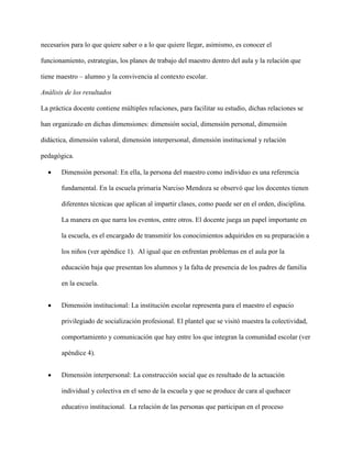 necesarios para lo que quiere saber o a lo que quiere llegar, asimismo, es conocer el
funcionamiento, estrategias, los planes de trabajo del maestro dentro del aula y la relación que
tiene maestro – alumno y la convivencia al contexto escolar.
Análisis de los resultados
La práctica docente contiene múltiples relaciones, para facilitar su estudio, dichas relaciones se
han organizado en dichas dimensiones: dimensión social, dimensión personal, dimensión
didáctica, dimensión valoral, dimensión interpersonal, dimensión institucional y relación
pedagógica.
 Dimensión personal: En ella, la persona del maestro como individuo es una referencia
fundamental. En la escuela primaria Narciso Mendoza se observó que los docentes tienen
diferentes técnicas que aplican al impartir clases, como puede ser en el orden, disciplina.
La manera en que narra los eventos, entre otros. El docente juega un papel importante en
la escuela, es el encargado de transmitir los conocimientos adquiridos en su preparación a
los niños (ver apéndice 1). Al igual que en enfrentan problemas en el aula por la
educación baja que presentan los alumnos y la falta de presencia de los padres de familia
en la escuela.
 Dimensión institucional: La institución escolar representa para el maestro el espacio
privilegiado de socialización profesional. El plantel que se visitó muestra la colectividad,
comportamiento y comunicación que hay entre los que integran la comunidad escolar (ver
apéndice 4).
 Dimensión interpersonal: La construcción social que es resultado de la actuación
individual y colectiva en el seno de la escuela y que se produce de cara al quehacer
educativo institucional. La relación de las personas que participan en el proceso
 
