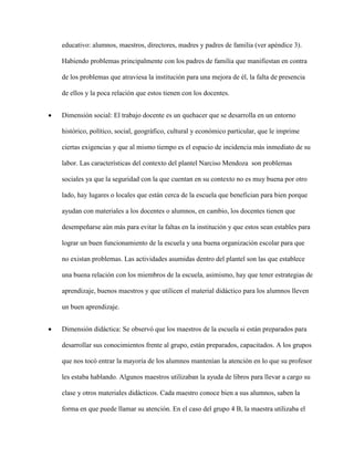 educativo: alumnos, maestros, directores, madres y padres de familia (ver apéndice 3).
Habiendo problemas principalmente con los padres de familia que manifiestan en contra
de los problemas que atraviesa la institución para una mejora de él, la falta de presencia
de ellos y la poca relación que estos tienen con los docentes.
 Dimensión social: El trabajo docente es un quehacer que se desarrolla en un entorno
histórico, político, social, geográfico, cultural y económico particular, que le imprime
ciertas exigencias y que al mismo tiempo es el espacio de incidencia más inmediato de su
labor. Las características del contexto del plantel Narciso Mendoza son problemas
sociales ya que la seguridad con la que cuentan en su contexto no es muy buena por otro
lado, hay lugares o locales que están cerca de la escuela que benefician para bien porque
ayudan con materiales a los docentes o alumnos, en cambio, los docentes tienen que
desempeñarse aún más para evitar la faltas en la institución y que estos sean estables para
lograr un buen funcionamiento de la escuela y una buena organización escolar para que
no existan problemas. Las actividades asumidas dentro del plantel son las que establece
una buena relación con los miembros de la escuela, asimismo, hay que tener estrategias de
aprendizaje, buenos maestros y que utilicen el material didáctico para los alumnos lleven
un buen aprendizaje.
 Dimensión didáctica: Se observó que los maestros de la escuela si están preparados para
desarrollar sus conocimientos frente al grupo, están preparados, capacitados. A los grupos
que nos tocó entrar la mayoría de los alumnos mantenían la atención en lo que su profesor
les estaba hablando. Algunos maestros utilizaban la ayuda de libros para llevar a cargo su
clase y otros materiales didácticos. Cada maestro conoce bien a sus alumnos, saben la
forma en que puede llamar su atención. En el caso del grupo 4 B, la maestra utilizaba el
 