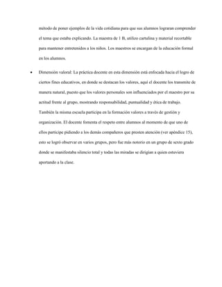 método de poner ejemplos de la vida cotidiana para que sus alumnos lograran comprender
el tema que estaba explicando. La maestra de 1 B, utilizo cartulina y material recortable
para mantener entretenidos a los niños. Los maestros se encargan de la educación formal
en los alumnos.
 Dimensión valoral: La práctica docente en esta dimensión está enfocada hacia el logro de
ciertos fines educativos, en donde se destacan los valores, aquí el docente los transmite de
manera natural, puesto que los valores personales son influenciados por el maestro por su
actitud frente al grupo, mostrando responsabilidad, puntualidad y ética de trabajo.
También la misma escuela participa en la formación valores a través de gestión y
organización. El docente fomenta el respeto entre alumnos al momento de que uno de
ellos participe pidiendo a los demás compañeros que presten atención (ver apéndice 15),
esto se logró observar en varios grupos, pero fue más notorio en un grupo de sexto grado
donde se manifestaba silencio total y todas las miradas se dirigían a quien estuviera
aportando a la clase.
 