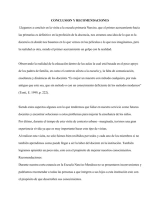 CONCLUSION Y RECOMENDACIONES
Llegamos a concluir en la visita a la escuela primaria Narciso, que el primer acercamiento hacia
las primarias es definitivo en la profesión de la docencia, nos creamos una idea de lo que es la
docencia en donde nos basamos en lo que vemos en las películas o lo que nos imaginamos, pero
la realidad es otra, siendo el primer acercamiento un golpe con la realidad.
Observando la realidad de la educación dentro de las aulas la cual está basada en el poco apoyo
de los padres de familia, en como el contexto afecta a la escuela y, la falta de comunicación,
enseñanza y dinámicas de los docentes “Es mejor un maestro con método cualquiera, por más
antiguo que este sea, que sin método o con un conocimiento deficiente de los métodos modernos”
(Tenti, E. 1999, p. 222).
Siendo estos aspectos algunos con lo que tendremos que lidiar en nuestro servicio como futuros
docentes y encontrar soluciones a estos problemas para mejorar la enseñanza de los niños.
Por último, durante el tiempo de esta visita de contexto urbano –marginada, tuvimos una gran
experiencia vivida ya que es muy importante hacer este tipo de visitas.
Al realizar esta visita, no solo fuimos bien recibidos por todos y cada uno de los miembros si no
también aprendimos como puede llegar a ser la labor del docente en la institución. También
logramos aprender un poco más, esto con el propósito de mejorar nuestros conocimientos.
Recomendaciones:
Durante nuestra corta estancia en la Escuela Narciso Mendoza no se presentaron inconvenientes y
podríamos recomendar a todas las personas a que integren a sus hijos a esta institución esto con
el propósito de que desarrollen sus conocimientos.
 