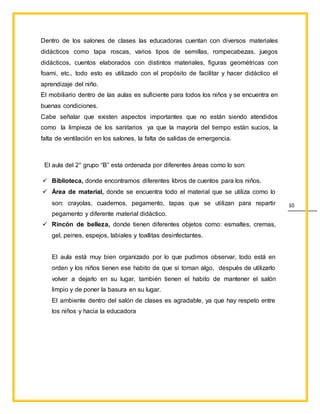 10
Dentro de los salones de clases las educadoras cuentan con diversos materiales
didácticos como tapa roscas, varios tipos de semillas, rompecabezas, juegos
didácticos, cuentos elaborados con distintos materiales, figuras geométricas con
foami, etc., todo esto es utilizado con el propósito de facilitar y hacer didáctico el
aprendizaje del niño.
El mobiliario dentro de las aulas es suficiente para todos los niños y se encuentra en
buenas condiciones.
Cabe señalar que existen aspectos importantes que no están siendo atendidos
como la limpieza de los sanitarios ya que la mayoría del tiempo están sucios, la
falta de ventilación en los salones, la falta de salidas de emergencia.
El aula del 2° grupo “B” esta ordenada por diferentes áreas como lo son:
 Biblioteca, donde encontramos diferentes libros de cuentos para los niños.
 Área de material, donde se encuentra todo el material que se utiliza como lo
son: crayolas, cuadernos, pegamento, tapas que se utilizan para repartir
pegamento y diferente material didáctico.
 Rincón de belleza, donde tienen diferentes objetos como: esmaltes, cremas,
gel, peines, espejos, labiales y toallitas desinfectantes.
El aula está muy bien organizado por lo que pudimos observar, todo está en
orden y los niños tienen ese habito de que si toman algo, después de utilizarlo
volver a dejarlo en su lugar, también tienen el habito de mantener el salón
limpio y de poner la basura en su lugar.
El ambiente dentro del salón de clases es agradable, ya que hay respeto entre
los niños y hacia la educadora
 
