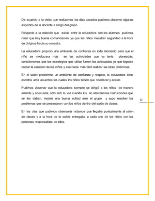 12
De acuerdo a la visita que realizamos los días pasados pudimos observar algunos
aspectos de la docente a cargo del grupo.
Respecto a la relación que existe entre la educadora con los alumnos pudimos
notar que hay buena comunicación, ya que los niños muestran seguridad a la hora
de dirigirse hacia su maestra.
La educadora propicio una ambiente de confianza en todo momento para que el
niño se involucrara más en las actividades que ya tenía planeadas,
consideramos que las estrategias que utilizo fueron las adecuadas ya que lograba
captar la atención de los niños y eso hacía más fácil realizar las otras dinámicas.
En el salón predomino un ambiente de confianza y respeto, la educadora tiene
escritos unos acuerdos los cuales los niños tienen que obedecer y acatar.
Pudimos observar que la educadora siempre se dirigió a los niños de manera
amable y adecuada, sólo alzo la voz cuando los no atendían las instrucciones que
se les daban, mostró una buena actitud ante el grupo y supo resolver los
problemas que se presentaron con los niños dentro del salón de clases.
En los días que pudimos observarla notamos que llegaba puntualmente al salón
de clases y a la hora de la salida entregaba a cada uno de los niños con las
personas responsables de ellos.
 