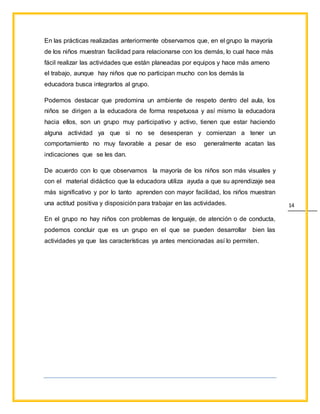 14
En las prácticas realizadas anteriormente observamos que, en el grupo la mayoría
de los niños muestran facilidad para relacionarse con los demás, lo cual hace más
fácil realizar las actividades que están planeadas por equipos y hace más ameno
el trabajo, aunque hay niños que no participan mucho con los demás la
educadora busca integrarlos al grupo.
Podemos destacar que predomina un ambiente de respeto dentro del aula, los
niños se dirigen a la educadora de forma respetuosa y así mismo la educadora
hacia ellos, son un grupo muy participativo y activo, tienen que estar haciendo
alguna actividad ya que si no se desesperan y comienzan a tener un
comportamiento no muy favorable a pesar de eso generalmente acatan las
indicaciones que se les dan.
De acuerdo con lo que observamos la mayoría de los niños son más visuales y
con el material didáctico que la educadora utiliza ayuda a que su aprendizaje sea
más significativo y por lo tanto aprenden con mayor facilidad, los niños muestran
una actitud positiva y disposición para trabajar en las actividades.
En el grupo no hay niños con problemas de lenguaje, de atención o de conducta,
podemos concluir que es un grupo en el que se pueden desarrollar bien las
actividades ya que las características ya antes mencionadas así lo permiten.
 