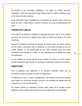 16
De acuerdo a las entrevistas realizadas a los padre de familia, directora,
educadora y niños del preescolar Diego Rivera pudimos obtener información que
es de relevancia para nosotras.
Estas entrevistas fueron realizadas con el propósito de conocer más a cerca del
jardín de niños Diego Rivera y conocer el entorno en el que se desenvuelven los
niños.
PADRES DE FAMILIA
A los padres de familia les realizamos preguntas acerca de cómo es la relación
que tiene con su hijo (a) y algunas otras sobre la opinión que tienen a cerca del
preescolar.
Según los resultados obtenidos los padres de familia tienen una buena relación
con los niños y reconocen que el preescolar es una buena escuela ya que han
notado avances en los aprendizajes de los niños, además dicen que están
contentos con la educadora a cargo ya que consideran que el trabajo que realiza
es satisfactorio.
Lo que notamos es que la mayoría de las mamás son amas de casa lo cual les
permite compartir mayor tiempo con sus hijos e involucrarse más en su educación.
DIRECTORA
Con la entrevista que realizamos a la directora obtuvimos datos que no
conocíamos sobre la escuela así como su organización.
Conocimos su visión y misión, el reglamento o los acuerdos que tiene la escuela
para mejorar la convivencia escolar y propiciar una ambiente de respeto entre los
miembros de la comunidad escolar.
En nuestra opinión es importante rescatar estos datos de la escuela porque
podemos ver los cambios que ha tenido y que se puede hacer para mejorarla.
 