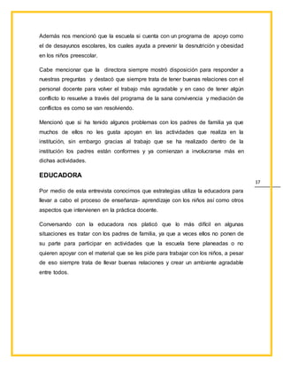 17
Además nos mencionó que la escuela si cuenta con un programa de apoyo como
el de desayunos escolares, los cuales ayuda a prevenir la desnutrición y obesidad
en los niños preescolar.
Cabe mencionar que la directora siempre mostró disposición para responder a
nuestras preguntas y destacó que siempre trata de tener buenas relaciones con el
personal docente para volver el trabajo más agradable y en caso de tener algún
conflicto lo resuelve a través del programa de la sana convivencia y mediación de
conflictos es como se van resolviendo.
Mencionó que si ha tenido algunos problemas con los padres de familia ya que
muchos de ellos no les gusta apoyan en las actividades que realiza en la
institución, sin embargo gracias al trabajo que se ha realizado dentro de la
institución los padres están conformes y ya comienzan a involucrarse más en
dichas actividades.
EDUCADORA
Por medio de esta entrevista conocimos que estrategias utiliza la educadora para
llevar a cabo el proceso de enseñanza- aprendizaje con los niños así como otros
aspectos que intervienen en la práctica docente.
Conversando con la educadora nos platicó que lo más difícil en algunas
situaciones es tratar con los padres de familia, ya que a veces ellos no ponen de
su parte para participar en actividades que la escuela tiene planeadas o no
quieren apoyar con el material que se les pide para trabajar con los niños, a pesar
de eso siempre trata de llevar buenas relaciones y crear un ambiente agradable
entre todos.
 