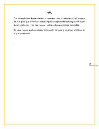 18
NIÑO
Con esta entrevista lo que queríamos lograr era conocer más acerca de los gustos
del niño para que a través de estos se puedan implementar estrategias que logren
llamar su atención y de esta manera se logren los aprendizajes esperados.
De igual manera pudimos recatar información personal e identificar el entorno en
el que se desarrolla.
.
 