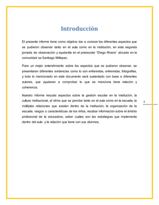 3
Introducción
El presente informe tiene como objetivo dar a conocer los diferentes aspectos que
se pudieron observar tanto en el aula como en la institución, en esta segunda
jornada de observación y ayudantía en el preescolar “Diego Rivera” ubicado en la
comunidad se Santiago Miltepec.
Para un mejor entendimiento sobre los aspectos que se pudieron observar, se
presentaran diferentes evidencias como lo son entrevistas, entrevistas, fotografías,
y todo lo mencionado en este documento será sustentado con base a diferentes
autores, que ayudaran a comprobar lo que se menciona tiene relación y
coherencia.
Nuestro informe rescata aspectos sobre la gestión escolar en la institución, la
cultura institucional, el clima que se percibe tanto en el aula como en la escuela, la
múltiples relaciones que existen dentro de la institución, la organización de la
escuela, rasgos o características de los niños, recabar información sobre el ámbito
profesional de la educadora, saber cuáles son las estrategias que implementa
dentro del aula y la relación que tiene con sus alumnos.
 