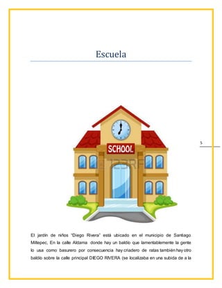 5
Escuela
El jardín de niños “Diego Rivera” está ubicado en el municipio de Santiago
Miltepec, En la calle Aldama donde hay un baldío que lamentablemente la gente
lo usa como basurero por consecuencia hay criadero de ratas también hay otro
baldío sobre la calle principal DIEGO RIVERA (se localizaba en una subida de a la
 