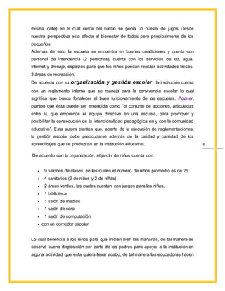 6
misma calle) en el cual cerca del baldío se ponía un puesto de jugos. Desde
nuestra perspectiva esto afecta al bienestar de todos pero principalmente de los
pequeños.
Además de esto la escuela se encuentra en buenas condiciones y cuenta con
personal de intendencia (2 personas), cuenta con los servicios de luz, agua,
internet y drenaje, espacios para que los niños puedan realizar actividades físicas,
3 áreas de recreación.
De acuerdo con su organización y gestión escolar la institución cuenta
con un reglamento interno que se maneja para la convivencia escolar lo cual
significa que busca fortalecer el buen funcionamiento de las escuelas. Pozner,
planteó que ésta puede ser entendida como “el conjunto de acciones, articuladas
entre sí, que emprende el equipo directivo en una escuela, para promover y
posibilitar la consecución de la intencionalidad pedagógica en y con la comunidad
educativa”. Esta autora plantea que, aparte de la ejecución de reglamentaciones,
la gestión escolar debe preocuparse además de la calidad y cantidad de los
aprendizajes que se produzcan en la institución educativa.
De acuerdo con la organización, el jardín de niños cuenta con:
 9 salones de clases, en los cuales el número de niños promedio es de 25
 4 sanitarios (2 de niños y 2 de niñas)
 2 áreas verdes, las cuales cuentan con juegos para los niños,
 1 biblioteca
 1 salón de medios
 1 salón de coro
 1 salón de computación
 con un comedor escolar
Lo cual beneficia a los niños para que inicien bien las mañanas, de tal manera se
observó buena disposición por parte de los padres para apoyar a la institución en
alguna actividad que esta quiera llevar acabo, de tal manera las educadoras hacen
 
