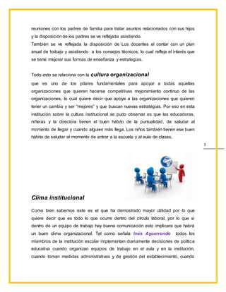 7
reuniones con los padres de familia para tratar asuntos relacionados con sus hijos
y la disposición de los padres se ve reflejada asistiendo.
También se ve reflejada la disposición de Los docentes al contar con un plan
anual de trabajo y asistiendo a los consejos técnicos, lo cual refleja el interés que
se tiene mejorar sus formas de enseñanza y estrategias.
Todo esto se relaciona con la cultura organizacional
que es uno de los pilares fundamentales para apoyar a todas aquellas
organizaciones que quieren hacerse competitivas mejoramiento continuo de las
organizaciones, lo cual quiere decir que apoya a las organizaciones que quieren
tener un cambio y ser “mejores” y que buscan nuevas estrategias. Por eso en esta
institución sobre la cultura institucional se pudo observar es que las educadoras,
niñeras y la directora tienen el buen habito de la puntualidad, de saludar al
momento de llegar y cuando alguien más llega. Los niños también tienen ese buen
hábito de saludar al momento de entrar a la escuela y al aula de clases.
Clima institucional
Como bien sabemos este es el que ha demostrado mayor utilidad por lo que
quiere decir que es todo lo que ocurre dentro del círculo laboral, por lo que si
dentro de un equipo de trabajo hay buena comunicación esto implicara que habrá
un buen clima organizacional. Tal como señala Inés Aguerrondo todos los
miembros de la institución escolar implementan diariamente decisiones de política
educativa cuando organizan equipos de trabajo en el aula y en la institución,
cuando toman medidas administrativas y de gestión del establecimiento, cuando
 