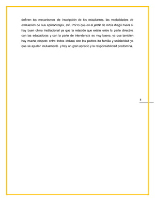 8
definen los mecanismos de inscripción de los estudiantes, las modalidades de
evaluación de sus aprendizajes, etc. Por lo que en el jardín de niños diego rivera si
hay buen clima institucional ya que la relación que existe entre la parte directiva
con las educadoras y con la parte de intendencia es muy buena, ya que también
hay mucho respeto entre todos incluso con los padres de familia y solidaridad ya
que se ayudan mutuamente y hay un gran aprecio y la responsabilidad predomina.
 
