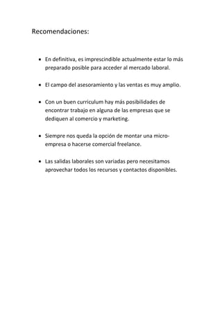 Recomendaciones:
 En definitiva, es imprescindible actualmente estar lo más
preparado posible para acceder al mercado laboral.
 El campo del asesoramiento y las ventas es muy amplio.
 Con un buen curriculum hay más posibilidades de
encontrar trabajo en alguna de las empresas que se
dediquen al comercio y marketing.
 Siempre nos queda la opción de montar una micro-
empresa o hacerse comercial freelance.
 Las salidas laborales son variadas pero necesitamos
aprovechar todos los recursos y contactos disponibles.
 