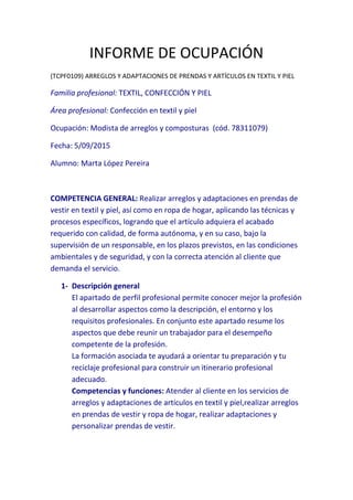INFORME DE OCUPACIÓN
(TCPF0109) ARREGLOS Y ADAPTACIONES DE PRENDAS Y ARTÍCULOS EN TEXTIL Y PIEL
Familia profesional: TEXTIL, CONFECCIÓN Y PIEL
Área profesional: Confección en textil y piel
Ocupación: Modista de arreglos y composturas (cód. 78311079)
Fecha: 5/09/2015
Alumno: Marta López Pereira
COMPETENCIA GENERAL: Realizar arreglos y adaptaciones en prendas de
vestir en textil y piel, así como en ropa de hogar, aplicando las técnicas y
procesos específicos, logrando que el artículo adquiera el acabado
requerido con calidad, de forma autónoma, y en su caso, bajo la
supervisión de un responsable, en los plazos previstos, en las condiciones
ambientales y de seguridad, y con la correcta atención al cliente que
demanda el servicio.
1- Descripción general
El apartado de perfil profesional permite conocer mejor la profesión
al desarrollar aspectos como la descripción, el entorno y los
requisitos profesionales. En conjunto este apartado resume los
aspectos que debe reunir un trabajador para el desempeño
competente de la profesión.
La formación asociada te ayudará a orientar tu preparación y tu
reciclaje profesional para construir un itinerario profesional
adecuado.
Competencias y funciones: Atender al cliente en los servicios de
arreglos y adaptaciones de artículos en textil y piel,realizar arreglos
en prendas de vestir y ropa de hogar, realizar adaptaciones y
personalizar prendas de vestir.
 