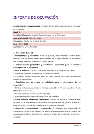 Página 1
Certificado de Profesionalidad: (SSC089_2) Atención sociosanitaria a personas
en el domicilio.
Nivel: 2
Familia Profesional: Servicios Socioculturales y a la Comunidad
Área profesional: Atención social
Ocupación: Auxiliar de ayuda a domicilio
Data: 09-06-2015
Alumno: Ana López Martínez
1.- Descrición General:
• Competencias y funciones: Ayudar al cuidado, mantenimiento y control de las
personas que no pueden valerse por sí mismas, total o parcialmente, de tal manera
que se vean atendidas y mejore su calidad de vida.
• Características personales y habilidades necesarias para el correcto
desempeño de la ocupación:
- Nivel académico: E.S.O o titulaciones equivalentes (Competencias Clave)
- Pueede ser requirida Una experiencia profesional mínima.
- Condiciones físicas: ninguna en especial, salvo aquellas que impidan el desarrollo
normal de su actividad.
• Requisitos que se exigen al trabajador para el desempeño de su
ocupación:
- E.S.O o titulaciones equivalentes (Competencias Clave) / Técnico de Grado Medio
(Atención Sociosanitaria).
- A veces, carné de conducir y vehículo propio.
- Puede ser requerido carné de manipulador de alimentos.
• Conocimientos necesarios requeridos: Auxiliar de Ayuda a Domicilio/Auxiliar
de atención a minusválidos o disminuidos psíquicos/Auxiliar de geriatría y ayuda a
domicilio/Ayuda a domicilio especializada en cuidados paliativos.
• Grado de responsabilidad y autonomía: El trabajador será responsable de
mantener en correctas condiciones de higiene a la persona atendida, en base a sus
necesidades, grado de dependencia y siguiendo el plan de intervención previamente
marcado.
 