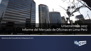 Urbemétricas 2017
Informe del Mercado de Oficinas en Lima-Perú
Gerencia de Consultoría | Urbecorp S.A.C.
 