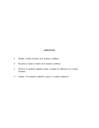 OBJETIVOS
 Realizar el punto de fusión de la sustancia problema.
 Reconocer el punto de fusión de la sustancia problema.
 Observar la sustancia empleada viendo el margen de diferencia con su punto
de fusión.
 Analizar si la sustancia empleada es pura o si contiene impurezas.
 