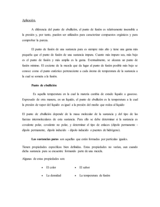Aplicación.
A diferencia del punto de ebullición, el punto de fusión es relativamente insensible a
la presión y, por tanto, pueden ser utilizados para caracterizar compuestos orgánicos y para
comprobar la pureza.
El punto de fusión de una sustancia pura es siempre más alto y tiene una gama más
pequeña que el punto de fusión de una sustancia impura. Cuanto más impuro sea, más bajo
es el punto de fusión y más amplia es la gama. Eventualmente, se alcanza un punto de
fusión mínimo. El cociente de la mezcla que da lugar al punto de fusión posible más bajo se
conoce como el punto eutéctico perteneciente a cada átomo de temperatura de la sustancia a
la cual se someta a la fusión.
Punto de ebullición
Es aquella temperatura en la cual la materia cambia de estado líquido a gaseoso.
Expresado de otra manera, en un líquido, el punto de ebullición es la temperatura a la cual
la presión de vapor del líquido es igual a la presión del medio que rodea al líquido.
El punto de ebullición depende de la masa molecular de la sustancia y del tipo de las
fuerzas intermoleculares de esta sustancia. Para ello se debe determinar si la sustancia es
covalente polar, covalente no polar, y determinar el tipo de enlaces (dipolo permanente -
dipolo permanente, dipolo inducido - dipolo inducido o puentes de hidrógeno).
Las sustancias puras son aquellas que están formadas por partículas iguales.
Tienen propiedades específicas bien definidas. Estas propiedades no varían, aun cuando
dicha sustancia pura se encuentre formando parte de una mezcla.
Algunas de estas propiedades son:
 El color  El sabor
 La densidad  La temperatura de fusión
 