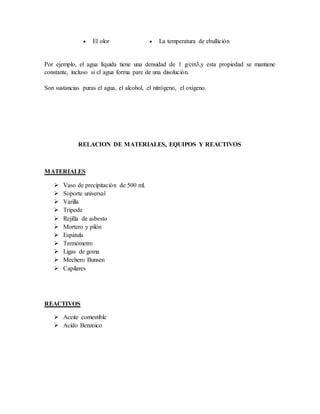  El olor  La temperatura de ebullición
Por ejemplo, el agua líquida tiene una densidad de 1 g/cm3,y esta propiedad se mantiene
constante, incluso si el agua forma pare de una disolución.
Son sustancias puras el agua, el alcohol, el nitrógeno, el oxígeno.
RELACION DE MATERIALES, EQUIPOS Y REACTIVOS
MATERIALES
 Vaso de precipitación de 500 ml.
 Soporte universal
 Varilla
 Trípode
 Rejilla de asbesto
 Mortero y pilón
 Espátula
 Termómetro
 Ligas de goma
 Mechero Bunsen
 Capilares
REACTIVOS
 Aceite comestible
 Acido Benzoico
 