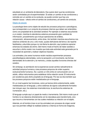 estudiado en un ambiente de laboratorio. Eso quiere decir que las condiciones
serán controladas por el experimentador. Si existe un cambio en las condiciones y
coincide con un cambio en la conducta, se puede concluir que hay una
relación causa – efecto entre el cambio de condiciones y el cambio de conducta.
Objeto de estudio

La psicología tiene como objeto de estudio los procesos psíquicos o psicológicos,
que corresponden a un conjunto de procesos internos que deben ser entendidos
como una propiedad de la actividad cerebral. Por ejemplo si estamos escuchando
a un orador, mientras le atendemos estamos procesando gran cantidad de
información, procedimiento que incluye operaciones de análisis,
comprensión, almacenamiento, entre otras. Así también mientras escuchamos nos
estamos sintiendo de uno u otro modo, quizás disfrutando del tema o de repente
fastidiados y aburridos porque no nos llama la atención; aquí podemos apreciar
entonces los estados de ánimo. Del mismo modo el hecho de haber asistido a
escuchar a dicho orador nos muestra que toda esta actividad esta generada por la
necesidad de aprender y realizar objetivos trazados.

Los animales y los seres humanos recién nacidos experimentan procesos
psicofisiológicos elementales, como la sensación y el movimiento, las formas
elementales de la atención y la memoria, y todas aquellas funciones directas del
cerebro.

Sin embargo, la asimilación de la experiencia social cambia radicalmente la
actividad psíquica humana y crea procesos psíquicos de orden superior,
exclusivamente humanos. Así, cuando un niño entra en comunicación con un
adulto, utiliza instrumentos para establecer dicha relación social. El instrumento
por excelencia para dicho propósito es el lenguaje. Por eso se dice también que
los procesos psíquicos están mediatizados por el lenguaje.

En un nivel superior las funciones, como ya hemos dicho anteriormente, están
mediatizadas por el lenguaje, y otros sistemas de signos culturalmente formados
(se incluyen aquí, los sistemas mnemotécnicos, la escritura los sistemas de
numeración, etc.).

El lenguaje cumple aquí un papel de medio o herramienta. Del mismo modo que el
hombre no se relaciona directamente con la naturaleza para transformarla, sino
que recurre a herramientas con las cuales mediatiza su relación con el objeto.

Además, en el hombre (mas no en los animales) son procesos de origen social
que nos permiten reflejar la realidad (externa o interna) en forma de imágenes,
 
