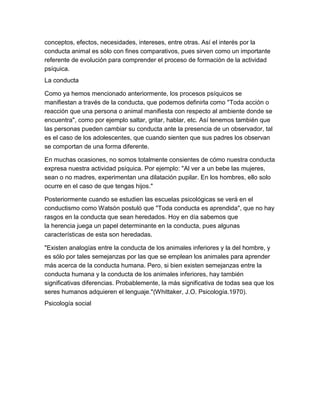 conceptos, efectos, necesidades, intereses, entre otras. Así el interés por la
conducta animal es sólo con fines comparativos, pues sirven como un importante
referente de evolución para comprender el proceso de formación de la actividad
psíquica.
La conducta

Como ya hemos mencionado anteriormente, los procesos psíquicos se
manifiestan a través de la conducta, que podemos definirla como "Toda acción o
reacción que una persona o animal manifiesta con respecto al ambiente donde se
encuentra", como por ejemplo saltar, gritar, hablar, etc. Así tenemos también que
las personas pueden cambiar su conducta ante la presencia de un observador, tal
es el caso de los adolescentes, que cuando sienten que sus padres los observan
se comportan de una forma diferente.

En muchas ocasiones, no somos totalmente consientes de cómo nuestra conducta
expresa nuestra actividad psíquica. Por ejemplo: "Al ver a un bebe las mujeres,
sean o no madres, experimentan una dilatación pupilar. En los hombres, ello solo
ocurre en el caso de que tengas hijos."

Posteriormente cuando se estudien las escuelas psicológicas se verá en el
conductismo como Watsón postuló que "Toda conducta es aprendida", que no hay
rasgos en la conducta que sean heredados. Hoy en día sabemos que
la herencia juega un papel determinante en la conducta, pues algunas
características de esta son heredadas.

"Existen analogías entre la conducta de los animales inferiores y la del hombre, y
es sólo por tales semejanzas por las que se emplean los animales para aprender
más acerca de la conducta humana. Pero, si bien existen semejanzas entre la
conducta humana y la conducta de los animales inferiores, hay también
significativas diferencias. Probablemente, la más significativa de todas sea que los
seres humanos adquieren el lenguaje."(Whittaker, J.O. Psicología.1970).
Psicología social
 