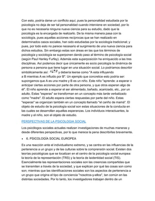 Con esto, podría darse un conflicto aquí, pues la personalidad estudiada por la
psicología no deja de ser tal personalidad cuando interviene en sociedad, por lo
que no es necesaria ninguna nueva ciencia para su estudio, dado que la
psicología es la encargada de realizarlo. De la misma manera pasa con la
sociología, pues aquellas acciones recíprocas que se han realizado en
determinados casos sociales, han sido estudiadas por la sociología tradicional; y
pues, por todo esto no parece necesario el surgimiento de una nueva ciencia para
dichos estudios. Sin embargo estas son áreas en las que los términos de
psicología y sociología se superponen dando paso al término de psicología social
(según Paul Hanley Furfey). Además esta superposición ha enriquecido a las tres
disciplinas. Así podemos decir que únicamente es socio psicología la dinámica de
persona a persona que tiene lugar en una situación social. Lo podríamos describir
simbólicamente así:         y debería leerse como "A esta influyendo
a B mientras A es influido por B". Un ejemplo que concretice esto podría ser:
supongamos que A es una madre y B es un niño. Este niño "aprende: a esperar o
anticipar ciertas acciones por parte de otra persona, y que otros esperan algo de
él". El niño aprende a esperar el ser alimentado, bañado, acariciado, etc., por un
adulto. Estas "esperas" se transforman en un concepto más tarde verbalizado
como "madre". El adulto espera ciertas respuestas por parte del niño. Estas
"esperas" se organizan también en un concepto llamado "el cariño de mamá". El
objeto de estudio de la psicología social son estas situaciones de la conducta en
las cuales se desarrollan aquellas esperanzas. Los individuos interactuantes, la
madre y el niño, son el objeto de estudio.

PERSPECTIVAS DE LA PSICOLOGIA SOCIAL

Los psicólogos sociales actuales realizan investigaciones de muchas maneras y
desde diferentes perspectivas, por lo que merece la pena describirlas brevemente.

   6. PSICOLOGÍA SOCIAL EUROPEA

Es una reacción ante el individualismo extremo, y se centra en las influencias de la
pertenencia a un grupo y de las culturas sobre la comprensión social. Existen dos
teorías psicológicas que se localizan en el centro de la psicología social europea:
la teoría de la representación (TRS) y la teoría de laidentidad social (TIS).
Esencialmente las representaciones sociales son las creencias compartidas que
se transmiten a través de la sociedad, y que explican por qué las cosas son como
son; mientras que las identificaciones sociales son los aspectos de pertenencia a
un grupo que origina el tipo de conciencia "nosotros-y-ellos", tan común en las
distintas sociedades. Por lo tanto, los investigadores trabajan dentro de un
 