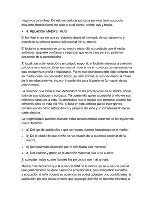 negativos para otros. De esto se deduce que cada persona tiene su propio
esquema de relaciones en base al cual piensa, siente, oye y habla.

   4. RELACIÓN MADRE - HIJO

El hombre es un ser que se relaciona desde el momento de su nacimiento y
establece su primera relación bipersonal con su madre.

El lactante al relacionarse con su madre desarrolla su contacto con el medio
ambiente, adquiere confianza y seguridad que es la base para su posterior
desarrollo de la personalidad.

Al igual que la alimentación y el cuidado corporal, el lactante necesita la atención
psíquica de la madre. El ser humano al nacer entra en contacto con la realidad la
cual encuentra extraña e inquietante. Ya en este mundo extraño todo contacto con
su madre como: su proximidad física, su calor animal, el reconocimiento a través
de la mirada sonriente, etc. son importantes para la posterior formación de su
personalidad.

La dirección que tome el niño dependerá de las propiedades de su madre, sobre
todo de sus actitudes y conducta. Ya que es ella quien acompaña al niño en sus
primeros pasos en la vida. Es importante que la madre este presente durante los
primeros años de vida del niño, si falta en este periodo puede traer graves
consecuencias como retraso físico y psíquico del niño y un infradesarrollo de su
parte afectiva.

La magnitud que pueden alcanzar estas consecuencias depende de los siguientes
cuatro factores:

   a) Del tipo de sustitución a que se recurre durante la ausencia de la madre.

   b) De la edad a la que el niño se ve privado de la ausencia continúa de la
   madre.

   c) Del desarrollo alcanzado por el niño hasta ese momento.

   d) Del alcance y grado de la atención maternal que le dé al niño.

Si coinciden estos cuatro factores los perjuicios son más graves.

Mucho más frecuente que la ausencia total de la madre, es su ausencia parcial
que generalmente se debe a motivos profesionales, para asegurarle cuidados
y educación al niño durante su ausencia, se podrá optar por dos posibilidades: la
sustitución por una única persona que se ocupe del niño de manera individual u
 