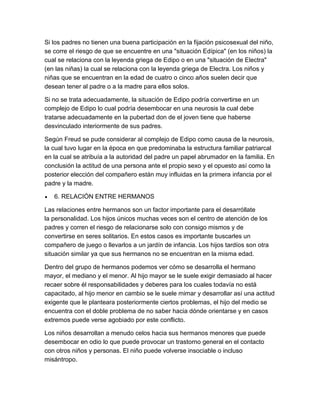 Si los padres no tienen una buena participación en la fijación psicosexual del niño,
se corre el riesgo de que se encuentre en una "situación Edípica" (en los niños) la
cual se relaciona con la leyenda griega de Edipo o en una "situación de Electra"
(en las niñas) la cual se relaciona con la leyenda griega de Electra. Los niños y
niñas que se encuentran en la edad de cuatro o cinco años suelen decir que
desean tener al padre o a la madre para ellos solos.

Si no se trata adecuadamente, la situación de Edipo podría convertirse en un
complejo de Edipo lo cual podría desembocar en una neurosis la cual debe
tratarse adecuadamente en la pubertad don de el joven tiene que haberse
desvinculado interiormente de sus padres.

Según Freud se pude considerar al complejo de Edipo como causa de la neurosis,
la cual tuvo lugar en la época en que predominaba la estructura familiar patriarcal
en la cual se atribuía a la autoridad del padre un papel abrumador en la familia. En
conclusión la actitud de una persona ante el propio sexo y el opuesto así como la
posterior elección del compañero están muy influidas en la primera infancia por el
padre y la madre.

   6. RELACIÓN ENTRE HERMANOS

Las relaciones entre hermanos son un factor importante para el desarróllate
la personalidad. Los hijos únicos muchas veces son el centro de atención de los
padres y corren el riesgo de relacionarse solo con consigo mismos y de
convertirse en seres solitarios. En estos casos es importante buscarles un
compañero de juego o llevarlos a un jardín de infancia. Los hijos tardíos son otra
situación similar ya que sus hermanos no se encuentran en la misma edad.

Dentro del grupo de hermanos podemos ver cómo se desarrolla el hermano
mayor, el mediano y el menor. Al hijo mayor se le suele exigir demasiado al hacer
recaer sobre él responsabilidades y deberes para los cuales todavía no está
capacitado, al hijo menor en cambio se le suele mimar y desarrollar así una actitud
exigente que le planteara posteriormente ciertos problemas, el hijo del medio se
encuentra con el doble problema de no saber hacia dónde orientarse y en casos
extremos puede verse agobiado por este conflicto.

Los niños desarrollan a menudo celos hacia sus hermanos menores que puede
desembocar en odio lo que puede provocar un trastorno general en el contacto
con otros niños y personas. El niño puede volverse insociable o incluso
misántropo.
 