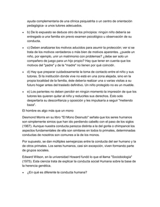 ayuda complementaria de una clínica psiquiatrita o un centro de orientación
   pedagógica- a unos tutores adecuados.

   b) De lo expuesto se deduce otro de los principios: ningún niño debería se
   entregado a una familia sin previo examen psicológico u observación de su
   conducta.

   c) Deben analizarse los motivos aducidos para asumir la protección; ver si se
   trata de los motivos verdaderos o más bien de motivos aparentes. ¿puede un
   niño, por ejemplo, unir un matrimonio con problemas? ¿debe ser solo un
   compañero de juego para un hijo propio? Hay que tener en cuenta que los
   motivos del "padre" y de la "madre" no tienen por qué coincidir.

   d) Hay que preparar cuidadosamente la toma de contacto entre el niño y sus
   tutores. Si la institución donde vive no está en una zona alejada, sino en la
   propia localidad de la familia, éste debería realizar una o varias visitas a su
   futuro hogar antes del traslado definitivo. Un niño protegido no es un mueble.

   e) Los parientes no deben percibir en ningún momento la impresión de que los
   tutores les quieren quitar al niño y reducirles sus derechos. Esto solo
   despertaría su desconfianza y oposición y les impulsaría a seguir "metiendo
   baza".
El hombre es algo más que un mono

Desmond Morris en su libro "El Mono Desnudo" señala que los seres humanos
son simplemente simios que han ido perdiendo cabello con el paso de los siglos
(1967). Aunque nuestra conducta parezca distinta a la del gorila o chimpancé los
aspectos fundamentales de ella son similares en todos lo primates, determinadas
conductas de nosotros son comunes a la de los monos.

Por supuesto, se dan múltiples semejanzas entre la conducta del ser humano y la
de otros primates. Los seres humanos, casi sin excepción, viven formando parte
de grupos sociales.

Edward Wilson, en la universidad Howard fundó lo que el llama "Sociobiología"
(1975). Esta ciencia trata de explicar la conducta social Humana sobre la base de
la herencia genética.

   ¿En qué es diferente la conducta humana?
 
