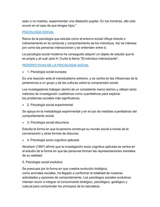 sean o no madres, experimentan una dilatación pupilar. En los hombres, ello solo
ocurre en el caso de que tengas hijos."

PSICOLOGÍA SOCIAL

Rama de la psicología que estudia como el entorno social influye directa o
indirectamente en la conducta y comportamiento de los individuos. Así se interesa
por como las personas interaccionan y se entienden entre sí.

La psicología social moderna ha conseguido adquirir un objeto de estudio que le
es propio y al cual Jack H. Curtis lo llama "El individuo interactúante".

PERSPECTIVAS DE LA PSICOLOGIA SOCIAL

   1. Psicología social europea

Es una reacción ante el individualismo extremo, y se centra en las influencias de la
pertenencia a un grupo y de las culturas sobre la comprensión social.

Los investigadores trabajan dentro de un consistente marco teórico y utilizan tanto
métodos de investigación cualitativos como cuantitativos para explorar
los problemas sociales más significativos.

   2. Psicología social experimental

Se apoya en la metodología experimental y en el uso de medidas cuantitativas del
comportamiento social.

   3. Psicología social discursiva

Estudia la forma en que la persona construye su mundo social a través de la
conversación y otras formas de discurso.

   4. Psicología socio cognitiva aplicada

Abraham (1997) afirmó que la investigación socio cognitiva aplicada se centra en
el estudio de la forma en que las personas forman las representaciones mentales
de su realidad.

5. Psicología social evolutiva

Se preocupa por la forma en que nuestra evolución biológica,
como animales sociales, ha llegado a conformar la totalidad de nuestras
actividades y opciones de comportamiento. Los psicólogos sociales evolutivos
intentan reunir e integrar el conocimiento biológico, psicológico, geológico y
cultural para comprender los principios de la naturaleza.
 