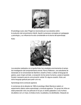El psicólogo suizo Jean Piaget es reconocido por sus estudios sobre
la evolución del conocimiento infantil. Aportó numerosos conceptos en pedagogía
y psicología, y su influencia ha sido considerable en la teoría del aprendizaje.

Koko




Los estudios realizados con el gorila Koko han ampliado enormemente el campo
de investigación del comportamiento animal. Penny Patterson, una estudiante de
doctorado en la Universidad de Stanford, enseñó a Koko a utilizar el lenguaje de
gestos, pues ningún primate, a excepción de los seres humanos, posee el aparato
fonador necesario para la comunicación verbal. En alguna ocasión, Koko usó
dicho lenguaje gestual para pedir una voz.

Aprendizaje de la conducta agresiva

A comienzos de la década de 1960 el psicólogo Albert Bandura realizó un
experimento clásico sobre aprendizaje y conducta agresiva: "Un grupo de niños en
edad preescolar veía una película en la que un adulto golpeaba a una muñeca
de plástico con un mazo, la tiraba al aire, la pateaba y la abofeteaba. Después se
 