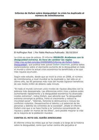 Informe de Oxfam sobre desigualdad: la crisis ha duplicado el número de milmillonarios 
El Huffington Post | Por Pablo Machuca.Publicado: 30/10/2014 La crisis es cosa de pobres. El informe IGUALES: Acabemos con la desigualdad extrema. Es hora de cambiar las reglas (http://es.scribd.com/doc/244905895/Informe-de-Oxfam-Sobre- Desigualdad), que publica este jueves Oxfam Intermón, publica datos esclarecedores sobre el alarmante aumento de la desigualdad en todo el mundo y cómo la actual crisis económica ha beneficiado a los que más riqueza acumulan. Según este estudio, desde que se inició la crisis en 2008, el número de milmillonarios a nivel mundial se ha duplicado y, tan sólo en el último año, las 85 personas más ricas del mundo lograron beneficios de casi medio millón de dólares cada minuto. "En todo el mundo conviven unos niveles de riqueza absurdos con la pobreza más desesperada. Las diferencias entre ricos y pobres están aumentando rápidamente y la desigualdad económica ha alcanzado niveles extremos", indica Oxfam, que advierte que "la desigualdad extrema corrompe la política, frena el crecimiento y reduce la movilidad social". "Además, fomenta la delincuencia e incluso los conflictos violentos. Desaprovecha el talento y el potencial de las personas y debilita los cimientos de la sociedad", añade el informe. Oxfam cree que si se hace frente a la "extrema concentración de riqueza y poder en manos de las élites", será posible mejorar la vida de la mayoría de la población mundial. CONTRA EL MITO DEL SUEÑO AMERICANO El informe critica los mitos que se han creado a lo largo de la historia sobre la desigualdad, como que luchar contra ella perjudica el  