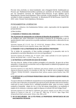 Por este vicio, a la fecha se viene tramitando ante el Juzgado Civil de Andahuaylas un
Proceso por Nulidad de Acto Jurídico y petición y/o exclusión de herencia, formulado
por los herederos forzosos de Augustin Yauris Huaraca, lo que significa que la
titularidad de Donato Yauris Quintana sobre el predio en lites quedará sin efecto. Para
acreditar lo dicho acompaño al presente la Resolución Nº 03 del Proceso Civil Nº 09-
2014 entre Donato Yauris Quintana y Hermanos.
FUNDAMENTOS JURÍDICOS
A modo de refuerzo a los fundamentos fácticos antes expresados cito las siguientes
jurisprudencias:
a) Bien Jurídico
1. POSESIÓN O TENENCIA DEL INMUEBLE
“En el proceso de usurpación no se discute el derecho de propiedad, pues el delito
se configura por actos referentes a la posesión o tenencia de un inmueble, o por el
apoderamiento total o parcial de un predio mediante la destrucción o alteración de sus
linderos.”
Ejecutoria Suprema del 25-11-87, Exp. Nº 1118-87-ICA. Retamozo Alberto / PONCE Ana María,
Jurisprudencia Penal de la Corte Suprema, Idemsa, Lima, 1994, p.248.
2. POSESIÓN Y NO LA PROPIEDAD ES EL BIEN JURÍDICO PROTEGIDO
“En el delito de usurpación, el bien jurídico protegido es la posesión, más no la
propiedad, la cual debe dilucidarse en la vía correspondiente”.
Ejecutoria Suprema del 24-08-89, Exp. Nº 534-89- LIMA. Anales Judiciales de la Corte Suprema de
Justicia, año judicial 1989, t. LXXVII, Lima, 1993, p.162.
3. SE PROTEGE LA SITUACIÓN DE GOCE DE UN BIEN
“En esta clase de delitos el bien jurídico protegido es la situación de goce de un bien
inmueble y el ejercicio de un derecho real, no importando la calidad de propietario que
pueda tener el agraviado”
Ejecutoria Suprema de la Sala Penal de Apelaciones para procesos sumarios con reos libres de la Corte
Superior de Justiciade Limadel 21 de diciembre de 1998, Exp. Nº 4860-98. BACA CABRERA / ROJAS
VARGAS / NEIRA HUAMÁN, Jurisprudencia Penal procesos sumarios, Gaceta Jurídica, Lima, 1999
p.345.
4. EL NÚCLEO DE LA ACTIVIDAD PROBATORIA GIRA EN TORNO A QUIEN POSEÍA EL
INMUEBLE.
“Lo que se discute en el delito de usurpación no es la propiedad del inmueble materia de
la acción, sino el derecho a la posesión que ejercía la parte afectada antes de los hechos;
razón por la cual, el núcleo de la actividad probatoria debe girar en torno a quién
conducía el inmueble objeto de litis y si fue del mismo desposeído o no mediante el
empleo de la violencia o amenaza, según lo dispone el artículo 202 del Código Penal”.
Ejecutoria Suprema de la Sala Penal de Apelaciones para procesos sumarios con reos libres de la Corte
Superior de Justicia de Lima del 11 de mayo del 2000, Exp. Nº 8214-97. Rojas Vargas Fidel,
Jurisprudencia Penal y proceso penal, Idemsa, Lima, 2002, p.649.
5. NO ES RECLAMABLE EN LA VÍA PENAL LA PROPIEDAD: IMPORTANCIA DE LOS
DOCUMENTOS TÉCNICOS.
 