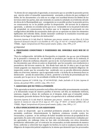 “A efectos de ser amparado el agraviado, es necesario que se acredite la posesión previa
que ejercía sobre el inmueble supuestamente usurpado, a efectos de que configure el
delito; de los documentos a la vista no se colige con exactitud técnica los límites de los
terrenos entre las partes, más aún teniendo en cuenta lo señalado en el informe del jefe
de obras de la Municipalidad, por consiguiente no es posible probar la posesión previa,
en consecuencia no se ha podido probar la desposesión del terreno de la empresa
agraviada, y además en consideración que no es reclamable en la vía penal el derecho
de propiedad, en consecuencia, los hechos que se le imputan al procesado no son
configurativos del delito de usurpación, dado que no se aprecian en autos los elementos
tipificantes del referido ilícito, siendo menester confirmar la resolución recurrida que
declara no ha lugar la apertura de instrucción”.
Ejecutoria Suprema de la Sala Penal de Apelaciones para procesos sumarios con reos libres de la Corte
Superior de Justiciade Lima del 11 de diciembre de 1977, Exp. Nº 5425-97. LA ROSA GÓMEZ DE LA
TORRE, miguel, Jurisprudencia del Proceso penal sumario, Grijley, Lima, 1999, p.328
g) Atipicidad
6. PROCESADOS CONDUTORES Y POSEEDORES DEL INMUEBLE HACE MÁS DE 15
AÑOS
“Para la configuración del delito de Usurpación, es requisito Sine qua non que el despojo
de la posesión o tenencia de un inmueble se produzca por medio de la violencia, el
engaño el abuso de confianza; situación que no se da en el presente caso, por cuanto de
los documentos que obran en autos se desprende que los acusados son conductores y
poseedores del terreno materia de litis desde hace más de 14 años y por el que han
estado pagando sus impuestos; habiéndose además constatado mediante diligencia de
inspección ocular que los acusados han sembrado con su peculio diferentes plantan
útiles en el terreno; mientras que la agraviada recién a la fecha de su denuncia hace su
declaración jurada de autoevalúo, es decir, posterior a la fecha de presentada por los
acusado; por lo que no se ha acreditado el delito de Usurpación”.
Ejecutoria Suprema del 13-09-90, Exp. Nº 642-90-PIURA. Anales Judiciales de la Corte Suprema de
Justicia, año judicial 1990 t. LXXXII, Lima, 1993, P.117.
7. AGRAVIADA QUE NO TENÍA LA POSESIÓN
“Si la agraviada no tenía la posesión real ni física del inmueble presuntamente usurpado,
y la denunciada ocupa de manera pacífica el terreno sub litis, no mediando violencia,
amenaza, engaño o abuso de confianza en el despojo, dado que el inmueble estaba
desocupado, procede declarar No ha lugar a la apertura de la solicitud solicitad”
Ejecutoria Suprema de la Sala Penal de Apelaciones para procesos sumarios en reos libres de la Corte
Superior de Justicia de Lima del 20 de mayo de 1977, Exp. Nº 780-97. LA ROSA GÓMEZ DE LA
TORRE, Miguel, Jurisprudencia del proceso penal sumario, Grijley, Lima, 1999, p. 317.
8. SÓLO SINDICACIONES DE LOS AGRAVIADOS
“De autos se desprende que la actividad probatoria actuada en el proceso no ha
permitido confirmar fehacientemente la hipótesis criminosa recaída contra los
encausados, a quienes se les atribuye de haber invadido terrenos de propiedad de los
agraviados. En autos sólo existe como prueba de cargo las sindicaciones realizadas por
los agraviados; sin embargo éstas no han sido corroboradas con otros elementos
probatorios adicionales; por el contrario los encausados, en todo momento de manera
firme, uniforme y coherente han negado los hechos, lo cual se coadyuva además con la
diligencia de inspección judicial ampliatoria, la misma que demostró que los procesados
 