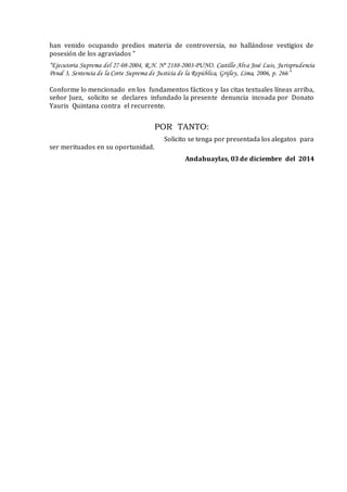 han venido ocupando predios materia de controversia, no hallándose vestigios de
posesión de los agraviados ”
“Ejecutoria Suprema del 27-08-2004, R.N. Nº 2188-2003-PUNO. Castillo Alva José Luis, Jurisprudencia
Penal 3, Sentencia de la Corte Suprema de Justicia de la República, Grijley, Lima, 2006, p. 266”
Conforme lo mencionado en los fundamentos fácticos y las citas textuales líneas arriba,
señor Juez, solicito se declares infundado la presente denuncia incoada por Donato
Yauris Quintana contra el recurrente.
POR TANTO:
Solicito se tenga por presentada los alegatos para
ser merituados en su oportunidad.
Andahuaylas, 03 de diciembre del 2014
 