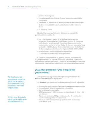 8    ecoeuskadi 2020: informe de participación




                                        — Centros Tecnológicos.
                                        — Foros de Agenda Local 21 de algunos municipios y entidades
                                          comarcales.
                                        — Udalsarea 21, Red Vasca de Municipios hacia la Sostenibilidad.
                                        — Ihobe, Sociedad Pública de Gestión Ambiental del Gobierno
                                          Vasco.
                                        — El Gobierno Vasco.

                                       Además, el proceso participativo diseñado ha buscado la
                                     participación específica de:

                                        — Los y las jóvenes, a través de la implicación de centros
                                          educativos de secundaria y bachillerato, centros de formación
                                          profesional y la universidad. También se ha contado con la
                                          participación activa de la Red Global de jóvenes universitarios y
                                          graduados AIESEC, Eusko Ikaskuntza, Federación Bosko Taldea
                                          de Euskadi y la asociación cultural gitana KALE DOR KAYIKO.
                                        — Asociaciones y entidades no gubernamentales.
                                        — La ciudadanía interesada a título particular.

                                        El Gobierno Vasco también ha querido conocer el discurso de
                                     la ciudadanía vasca en torno al desarrollo sostenible. Para ello ha
                                     realizado un análisis cualitativo a partir de la organización de grupos
                                     de discusión, y un análisis cuantitativo con encuestas a la población.



                                     ¿cuántas personas? ¿Qué espacios?
                                     ¿Qué temas?
Tanto el esfuerzo                      La respuesta social y ciudadana al proceso participativo de
por generar espacios                 ecoeuskadi 2020 ha sido importante.
participativos como
                                        Los números que sintetizan el debate generado son los siguientes:
la respuesta social y
ciudadana han sido                      — 50 espacios participativos físicos y virtuales puestos en marcha.
importantes.                            — 78 reuniones o talleres presenciales celebrados.
                                        — 388 entidades representadas
                                        — 2.519 asistencias y 2.368 personas protagonistas; de ellas 1.632
                                          son jóvenes.
                                        — Hasta este momento, 832 personas usuarias de los espacios
9.350 horas de trabajo                    abiertos online y en las redes sociales.
participativo dedicadas                 — Y más de 9.350 horas de trabajo participativo dedicadas a
a EcoEuskadi 2020.                        EcoEuskadi 2020.
 