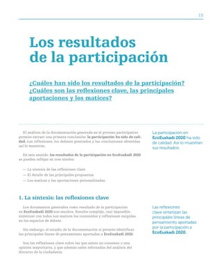 15




      los resultados
      de la participación
      ¿cuáles han sido los resultados de la participación?
      ¿cuáles son las reflexiones clave, las principales
      aportaciones y los matices?




  El análisis de la documentación generada en el proceso participativo      La participación en
permite extraer una primera conclusión: la participación ha sido de cali-   EcoEuskadi 2020 ha sido
dad. Las reflexiones, los debates generados y las conclusiones obtenidas    de calidad. Así lo muestran
así lo muestran.
                                                                            sus resultados.
   En este sentido, los resultados de la participación en ecoeuskadi 2020
se pueden reflejar en tres niveles:

  — La síntesis de las reflexiones clave.
  — El detalle de las principales propuestas.
  — Los matices y las aportaciones personalizadas.




1. La síntesis: las reflexiones clave
   Los documentos generados como resultado de la participación              Las reflexiones
en ecoeuskadi 2020 son muchos. Resulta complejo, casi imposible,            clave sintetizan las
sintetizar con todos sus matices los contenidos y reflexiones surgidas      principales líneas de
en los espacios de debate.
                                                                            pensamiento aportadas
                                                                            por la participación a
   Sin embargo, el estudio de la documentación sí permite identificar
las principales líneas de pensamiento aportadas a ecoeuskadi 2020.          EcoEuskadi 2020.

  Son las reflexiones clave sobre las que existe un consenso o una
opinión mayoritaria, y que además salen reforzadas del análisis del
discurso de la ciudadanía.
 