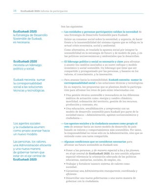 16   ecoeuskadi 2020: informe de participación




                                        Son las siguientes:

EcoEuskadi 2020,                        — Las entidades y personas participantes validan la necesidad de
la Estrategia de Desarrollo               una Estrategia de Desarrollo Sostenible para Euskadi.
Sostenible de Euskadi,                     Existe un consenso social sobre la necesidad, y urgencia, de hacer
es necesaria.                              frente a la insostenibilidad del sistema vigente que se refleja en la
                                           actual crisis económica, social y ambiental.
                                           Como alternativa, se traslada la apuesta social por integrar la
                                           sostenibilidad en la estrategia de futuro y de modelo de país, y en
                                           las políticas socioeconómicas y ambientales que la desarrollan.

EcoEuskadi 2020                         — el liderazgo político y social es necesario y clave para afrontar
necesita un liderazgo                     y asumir los cambios asociados a un nuevo enfoque y modelo
político y social.                        económico y social sostenible. Un liderazgo que tiene que ser
                                          compartido y protagonizado por las personas, y basarse en los
                                          valores, el conocimiento, y la innovación.

Euskadi necesita sumar                  — Para avanzar hacia la sostenibilidad, euskadi necesita sumar la
la corresponsabilidad                     corresponsabilidad social a las soluciones técnicas y tecnológicas.
social a las soluciones                   En su mayoría, las propuestas que se plantean desde la participa-
técnicas y tecnológicas.                  ción para afrontar los retos de país están relacionadas con:
                                          • Una gestión técnica sostenible e innovadora en los diferentes
                                            ámbitos de actuación como: energía y cambio climático,
                                            movilidad, ordenación del territorio, gestión de los recursos,
                                            producción y consumo, etc.
                                          • Una educación, sensibilización y compromiso con un
                                            modelo de desarrollo sostenible para Euskadi por parte de la
                                            sociedad vasca —Administración, agentes socioeconómicos y
                                            ciudadanía—.

Los agentes sociales                    — Los agentes sociales y la ciudadanía asumen como propio el
y la ciudadanía asumen                    reto de avanzar hacia un nuevo modelo de desarrollo de país
como propio avanzar hacia                 basado en valores y comportamientos más sostenibles. Por tanto,
                                          la responsabilidad no recae sólo en la Administración, sino que se
un nuevo modelo.
                                          entiende como una tarea compartida.

Las personas, los valores,              — algunas condiciones que se consideran necesarias para
una Administración eficiente              afrontar un futuro sostenible en Euskadi son:
y una nueva manera                        • Poner a las personas, y de manera especial a los y las jóvenes,
de gobernar tienen que                      en el eje central de ecoeuskadi 2020. En este sentido adquiere
estar en el eje central de                  especial relevancia la orientación adecuada de las políticas
EcoEuskadi 2020.                            educativas, sanitarias, sociales, de empleo, etc.
                                          • Trabajar y fortalecer nuestro sistema de valores como
                                            sociedad.
                                          • Garantizar una Administración transparente, coordinada y
                                            eficiente.
                                          • Desarrollar una nueva gobernanza o una nueva manera de
                                            gobernar con la ciudadanía.
 