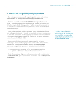 LA PARTICIPACIóN DEjA huella   17




2. el detalle: las principales propuestas
  Las principales propuestas de la participación hacen referencia a
cómo abordar los retos y objetivos estratégicos de euskadi.

  Como se ha señalado, ecoeuskadi 2020 ha incorporado el debate
social y ciudadano en distintos momentos del proceso de elaboración
de la Estrategia: desde el diagnóstico a la fase propositiva. Además se
ha incluido una reflexión sobre el significado y visión de una Euskadi
sostenible en 2020.

   Todo ello ha aportado valor, y ha dejado huella. Sin embargo, donde          La participación aporta
más se ha querido incidir, y por ello ha concitado los mayores esfuerzos,       un conjunto de propuestas
ha sido en la generación de ideas y propuestas sobre cómo hacer frente          compartidas para abordar
a los retos y objetivos estratégicos de Euskadi en un futuro próximo, y         los 9 objetivos estratégicos
hasta el horizonte del año 2020.
                                                                                de EcoEuskadi 2020.
   En este sentido, los resultados de la participación permiten
concluir que existe una base propositiva común sobre cómo orientar
el desarrollo sostenible de Euskadi. Se trata de un conjunto de
propuestas compartidas que nace y va sumando contenidos de:

  — Las aportaciones recogidas en los espacios participativos.
  — La opinión y el discurso de la ciudadanía encuestada.

   Todo ello constituye el grueso de las propuestas de la participación
a ecoeuskadi 2020, que a continuación se detallan para sus 9 objetivos
estratégicos.
 