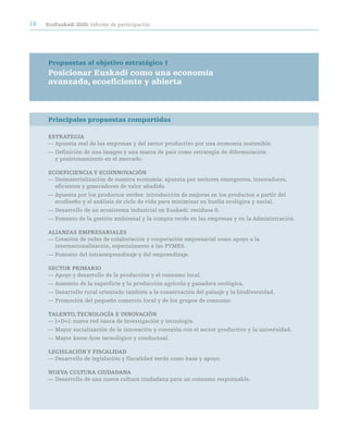 18   ecoeuskadi 2020: informe de participación




     Propuestas al objetivo estratégico 1
     Posicionar euskadi como una economía
     avanzada, ecoeficiente y abierta



     Principales propuestas compartidas

     eStrateGia
     — Apuesta real de las empresas y del sector productivo por una economía sostenible.
     — Definición de una imagen y una marca de país como estrategia de diferenciación
       y posicionamiento en el mercado.

     ecOeFiciencia Y ecOinnOVación
     — Desmaterialización de nuestra economía: apuesta por sectores emergentes, innovadores,
       eficientes y generadores de valor añadido.
     — Apuesta por los productos verdes: introducción de mejoras en los productos a partir del
       ecodiseño y el análisis de ciclo de vida para minimizar su huella ecológica y social.
     — Desarrollo de un ecosistema industrial en Euskadi: residuos 0.
     — Fomento de la gestión ambiental y la compra verde en las empresas y en la Administración.

     aLianZaS eMpreSariaLeS
     — Creación de redes de colaboración y cooperación empresarial como apoyo a la
       internacionalización, especialmente a las PYMES.
     — Fomento del intraemprendizaje y del emprendizaje.

     SectOr priMariO
     — Apoyo y desarrollo de la producción y el consumo local.
     — Aumento de la superficie y la producción agrícola y ganadera ecológica.
     — Desarrollo rural orientado también a la conservación del paisaje y la biodiversidad.
     — Promoción del pequeño comercio local y de los grupos de consumo.

     taLentO, tecnOLOGÍa e innOVación
     — I+D+i: nueva red vasca de investigación y tecnología.
     — Mayor socialización de la innovación y conexión con el sector productivo y la universidad.
     — Mayor know-how tecnológico y conductual.

     LeGiSLación Y FiScaLidad
     — Desarrollo de legislación y fiscalidad verde como base y apoyo.

     nUeVa cULtUra ciUdadana
     — Desarrollo de una nueva cultura ciudadana para un consumo responsable.
 