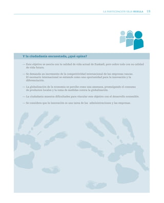 LA PARTICIPACIóN DEjA huella        19




Y la ciudadanía encuestada, ¿qué opina?

— Este objetivo se asocia con la calidad de vida actual de Euskadi, pero sobre todo con su calidad
  de vida futura.

— Se demanda un incremento de la competitividad internacional de las empresas vascas.
  El escenario internacional se entiende como una oportunidad para la innovación y la
  diferenciación.

— La globalización de la economía se percibe como una amenaza, promulgando el consumo
  de productos locales y la toma de medidas contra la globalización.

— La ciudadanía muestra dificultades para vincular este objetivo con el desarrollo sostenible.

— Se considera que la innovación es una tarea de las administraciones y las empresas.
 