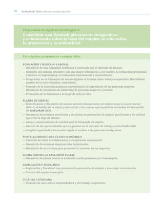 20   ecoeuskadi 2020: informe de participación




     Propuestas al objetivo estratégico 2
     Consolidar una euskadi plenamente integradora
     y cohesionada sobre la base del empleo, la educación,
     la prevención y la solidaridad


     Principales propuestas compartidas

     FOrMación Y MercadO LaBOraL
     — Desarrollo de una formación orientada y conectada con el mercado de trabajo.
     — Rediseño del sistema educativo con una mayor orientación a los valores, la formación profesional
       y técnica, el emprendizaje, la formación internacional y multicultural…
     — Integración en la formación de valores ligados al trabajo como: trabajo cooperativo, flexibilidad,
       gestión de la incertidumbre, creatividad...
     — Fomento de la sucesión paulatina aprovechando la experiencia de las personas mayores.
       Desarrollo de programas de mentoring de personas mayores a jóvenes.
     — Promoción de la formación a lo largo de toda la vida.

     pLaneS de eMpLeO
     — Identificación y desarrollo de nuevos sectores demandantes de empleo como el cuarto sector
       (I+D+i), el ámbito de la salud y asistencial, o las nuevas oportunidades derivadas del desarrollo
       de ecoeuskadi 2020.
     — Desarrollo de políticas sectoriales y de planes de generación de empleo gratificante y de calidad
       que evite la fuga de talento.
     — Apoyo y asesoramiento de calidad para la búsqueda de empleo.
     — Gestión de las oportunidades que se generan en el mercado de trabajo con la flexibilidad.
     — Acogida organizada y formación ligada al empleo a las personas inmigrantes.

     FOrtaLeciMientO deL tejidO ecOnóMicO
     — Creación de redes de colaboración y cooperación empresarial.
     — Desarrollo de sistemas empresariales horizontales.
     — Desarrollo de un sistema para promover la sucesión en los negocios.

     LUcHa cOntra La eXcLUSión SOciaL
     — Desarrollo de planes contra la exclusión social generada por el desempleo.

     LeGiSLación Y FiScaLidad
     — Legislación y fiscalidad que promueva la generación de empleo y una mejor contratación.
     — Control del empleo sumergido.

     cULtUra ciUdadana
     — Fomento de una cultura emprendedora y del trabajo cooperativo.
 