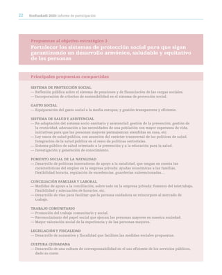 22   ecoeuskadi 2020: informe de participación




     Propuestas al objetivo estratégico 3
     Fortalecer los sistemas de protección social para que sigan
     garantizando un desarrollo armónico, saludable y equitativo
     de las personas


     Principales propuestas compartidas

     SiSteMa de prOtección SOciaL
     — Reflexión pública sobre el sistema de pensiones y de financiación de las cargas sociales.
     — Incorporación de criterios de sostenibilidad en el sistema de protección social.

     GaStO SOciaL
     — Equiparación del gasto social a la media europea; y gestión transparente y eficiente.

     SiSteMa de SaLUd Y aSiStenciaL
     — Re-adaptación del sistema socio-sanitario y asistencial: gestión de la prevención, gestión de
       la cronicidad, adecuación a las necesidades de una población con mayor esperanza de vida,
       iniciativas para que las personas mayores permanezcan atendidas en casa, etc.
     — Ley vasca de salud pública, con asunción del carácter transversal de las políticas de salud.
       Integración de la salud pública en el resto de políticas sectoriales.
     — Sistema público de salud orientado a la prevención y a la educación para la salud.
     — Investigación y generación de conocimiento.

     FOMentO SOciaL de La nataLidad
     — Desarrollo de políticas innovadoras de apoyo a la natalidad, que tengan en cuenta las
       características del empleo en la empresa privada: ayudas económicas a las familias,
       flexibilidad horaria, regulación de excedencias, guarderías subvencionadas…

     cOnciLiación FaMiLiar Y LaBOraL
     — Medidas de apoyo a la conciliación, sobre todo en la empresa privada: fomento del teletrabajo,
       flexibilidad y adecuación de horarios, etc.
     — Desarrollo de vías para facilitar que la persona cuidadora se reincorpore al mercado de
       trabajo.

     traBajO cOMUnitariO
     — Promoción del trabajo comunitario y social.
     — Reconocimiento del papel social que ejercen las personas mayores en nuestra sociedad.
     — Mayor valoración social de la experiencia y de las personas mayores.

     LeGiSLación Y FiScaLidad
     — Desarrollo de normativa y fiscalidad que faciliten las medidas sociales propuestas.

     cULtUra ciUdadana
     — Desarrollo de una cultura de corresponsabilidad en el uso eficiente de los servicios públicos,
       dado su coste.
 