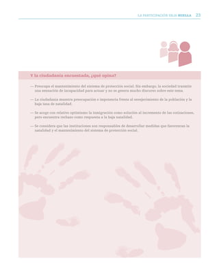 LA PARTICIPACIóN DEjA huella         23




Y la ciudadanía encuestada, ¿qué opina?

— Preocupa el mantenimiento del sistema de protección social. Sin embargo, la sociedad trasmite
  una sensación de incapacidad para actuar y no se genera mucho discurso sobre este tema.

— La ciudadanía muestra preocupación e impotencia frente al envejecimiento de la población y la
  baja tasa de natalidad.

— Se acoge con relativo optimismo la inmigración como solución al incremento de las cotizaciones,
  pero encuentra rechazo como respuesta a la baja natalidad.

— Se considera que las instituciones son responsables de desarrollar medidas que favorezcan la
  natalidad y el mantenimiento del sistema de protección social.
 