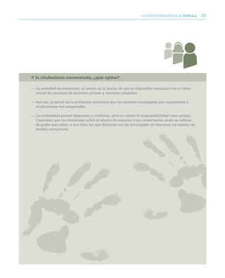 LA PARTICIPACIóN DEjA huella      25




Y la ciudadanía encuestada, ¿qué opina?

— La sociedad es consciente, al menos en la teoría, de que es imposible continuar con el ritmo
  actual de consumo de materias primas y recursos naturales.

— Aun así, la mitad de la población considera que las alarmas trasladadas por organismos e
  instituciones son exageradas.

— La ciudadanía parece dispuesta a colaborar, pero no siente la responsabilidad como propia.
  Considera que las decisiones sobre el ahorro de recursos y su conservación están en esferas
  de poder más altas; y son ellas las que deberían ser las encargadas de favorecer un cambio de
  modelo estructural.
 
