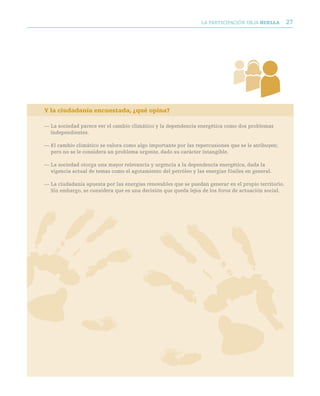 LA PARTICIPACIóN DEjA huella         27




Y la ciudadanía encuestada, ¿qué opina?

— La sociedad parece ver el cambio climático y la dependencia energética como dos problemas
  independientes.

— El cambio climático se valora como algo importante por las repercusiones que se le atribuyen;
  pero no se le considera un problema urgente, dado su carácter intangible.

— La sociedad otorga una mayor relevancia y urgencia a la dependencia energética, dada la
  vigencia actual de temas como el agotamiento del petróleo y las energías fósiles en general.

— La ciudadanía apuesta por las energías renovables que se puedan generar en el propio territorio.
  Sin embargo, se considera que es una decisión que queda lejos de los foros de actuación social.
 