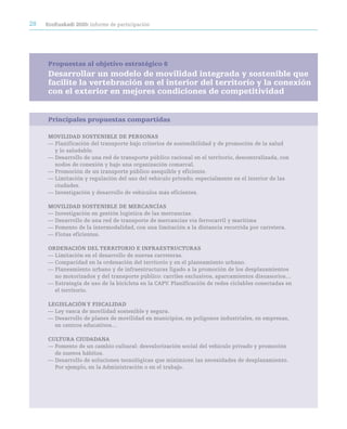 28   ecoeuskadi 2020: informe de participación




     Propuestas al objetivo estratégico 6
     Desarrollar un modelo de movilidad integrada y sostenible que
     facilite la vertebración en el interior del territorio y la conexión
     con el exterior en mejores condiciones de competitividad


     Principales propuestas compartidas

     MOViLidad SOSteniBLe de perSOnaS
     — Planificación del transporte bajo criterios de sostenibilidad y de promoción de la salud
       y lo saludable.
     — Desarrollo de una red de transporte público racional en el territorio, descentralizada, con
       nodos de conexión y bajo una organización comarcal.
     — Promoción de un transporte público asequible y eficiente.
     — Limitación y regulación del uso del vehículo privado; especialmente en el interior de las
       ciudades.
     — Investigación y desarrollo de vehículos más eficientes.

     MOViLidad SOSteniBLe de MercancÍaS
     — Investigación en gestión logística de las mercancías.
     — Desarrollo de una red de transporte de mercancías vía ferrocarril y marítima
     — Fomento de la intermodalidad, con una limitación a la distancia recorrida por carretera.
     — Flotas eficientes.

     Ordenación deL territOriO e inFraeStrUctUraS
     — Limitación en el desarrollo de nuevas carreteras.
     — Compacidad en la ordenación del territorio y en el planeamiento urbano.
     — Planeamiento urbano y de infraestructuras ligado a la promoción de los desplazamientos
       no motorizados y del transporte público: carriles exclusivos, aparcamientos disuasorios…
     — Estrategia de uso de la bicicleta en la CAPV. Planificación de redes ciclables conectadas en
       el territorio.

     LeGiSLación Y FiScaLidad
     — Ley vasca de movilidad sostenible y segura.
     — Desarrollo de planes de movilidad en municipios, en polígonos industriales, en empresas,
       en centros educativos…

     cULtUra ciUdadana
     — Fomento de un cambio cultural: desvalorización social del vehículo privado y promoción
       de nuevos hábitos.
     — Desarrollo de soluciones tecnológicas que minimicen las necesidades de desplazamiento.
       Por ejemplo, en la Administración o en el trabajo.
 